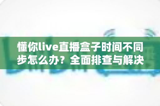 懂你live直播盒子时间不同步怎么办？全面排查与解决方案一文搞定