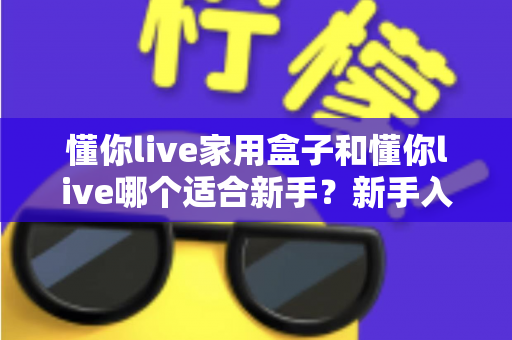 懂你live家用盒子和懂你live哪个适合新手?新手入门选购全攻略与避坑指南 懂你live家用盒子和懂你live哪个适合新手?新手入门选购全攻略与避坑指南