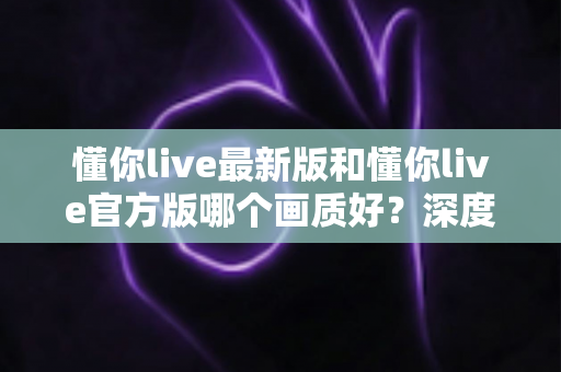 懂你live最新版和懂你live官方版哪个画质好？深度对比全解析，帮你选出最佳观看体验