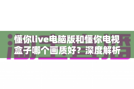 懂你live电脑版和懂你电视盒子哪个画质好？深度解析两大平台画质差异与选购指南