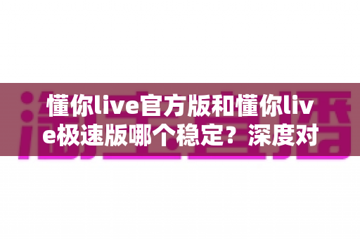 懂你live官方版和懂你live极速版哪个稳定?深度对比分析与选择指南 懂你live官方版和懂你live极速版哪个稳定?深度对比分析与选择指南