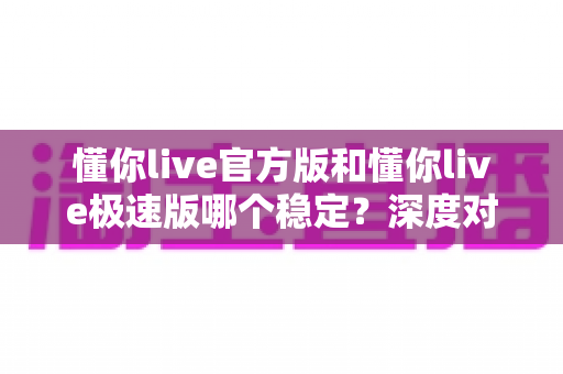懂你live官方版和懂你live极速版哪个稳定?深度对比分析与选择指南 懂你live官方版和懂你live极速版哪个稳定?深度对比分析与选择指南