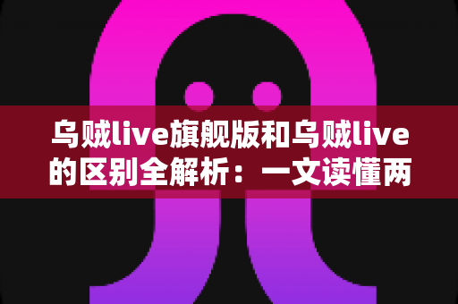 乌贼live旗舰版和乌贼live的区别全解析：一文读懂两大版本差异，帮你选对直播神器