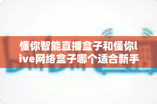 懂你智能直播盒子和懂你live网络盒子哪个适合新手?2025年最全新手选购指南与真实对比分析 懂你智能直播盒子和懂你live网络盒子哪个适合新手?2025年最全新手选购指南与真实对比分析