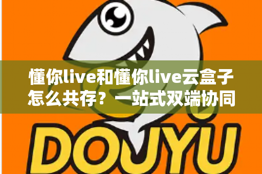 懂你live和懂你live云盒子怎么共存？一站式双端协同直播全攻略