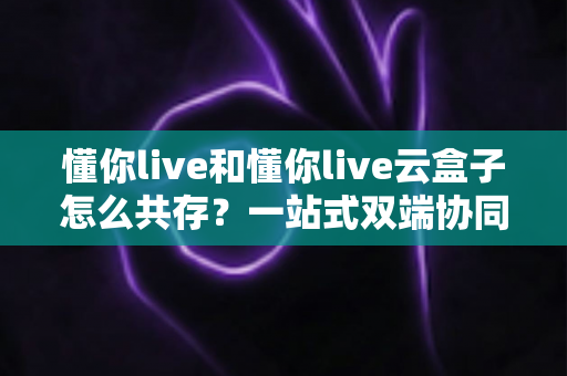 懂你live和懂你live云盒子怎么共存？一站式双端协同直播全攻略