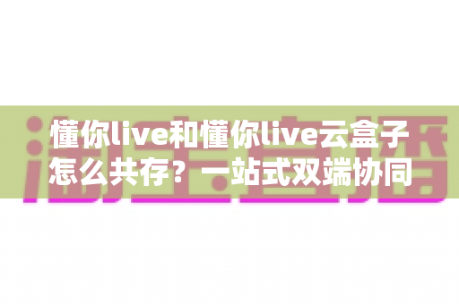 懂你live和懂你live云盒子怎么共存？一站式双端协同直播全攻略