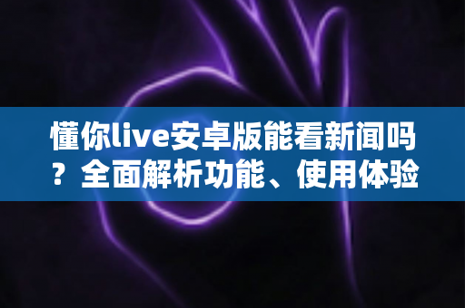 懂你live安卓版能看新闻吗?全面解析功能、使用体验与常见疑问 懂你live安卓版能看新闻吗?全面解析功能、使用体验与常见疑问