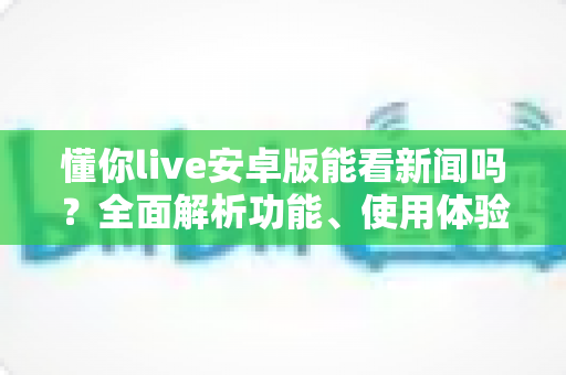 懂你live安卓版能看新闻吗？全面解析功能、使用体验与常见疑问