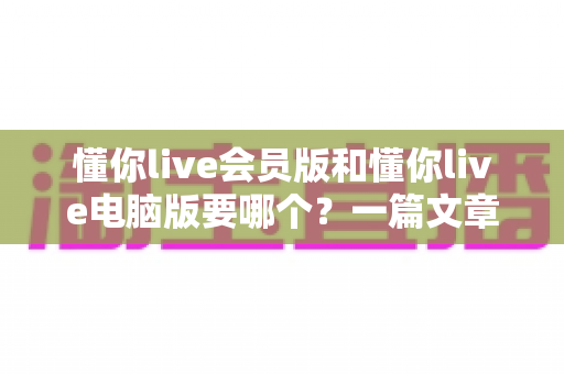 懂你live会员版和懂你live电脑版要哪个？一篇文章帮你彻底搞懂选择难题
