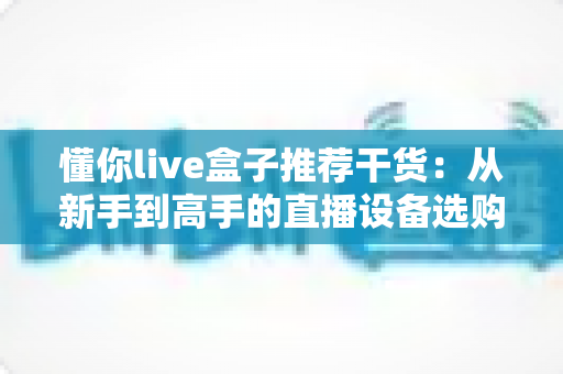 懂你live盒子推荐干货：从新手到高手的直播设备选购与实战全攻略