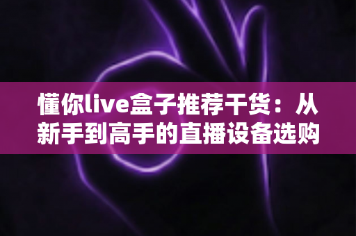 懂你live盒子推荐干货：从新手到高手的直播设备选购与实战全攻略