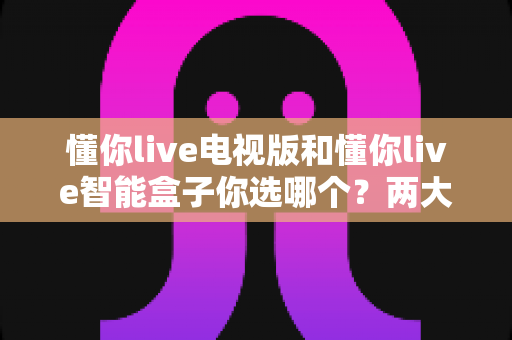 懂你live电视版和懂你live智能盒子你选哪个?两大观看方案全面对比与选购指南 懂你live电视版和懂你live智能盒子你选哪个?两大观看方案全面对比与选购指南