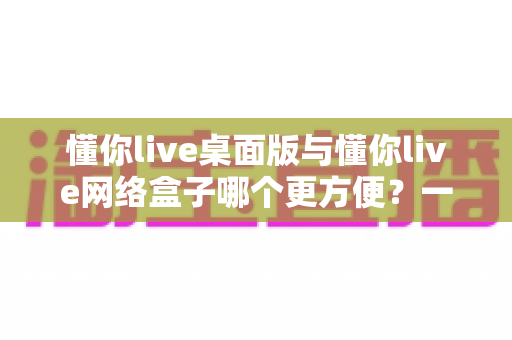 懂你live桌面版与懂你live网络盒子哪个更方便?一文读懂两大使用方式的优劣与选择指南 懂你live桌面版与懂你live网络盒子哪个更方便?一文读懂两大使用方式的优劣与选择指南
