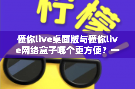 懂你live桌面版与懂你live网络盒子哪个更方便?一文读懂两大使用方式的优劣与选择指南 懂你live桌面版与懂你live网络盒子哪个更方便?一文读懂两大使用方式的优劣与选择指南