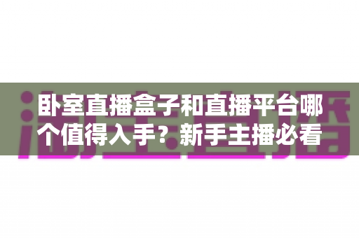 卧室直播盒子和直播平台哪个值得入手?新手主播必看的选购指南与避坑攻略 卧室直播盒子和直播平台哪个值得入手?新手主播必看的选购指南与避坑攻略