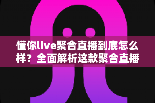 懂你live聚合直播到底怎么样？全面解析这款聚合直播软件的真实使用体验