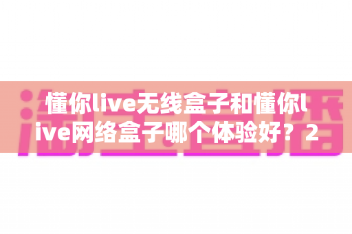 懂你live无线盒子和懂你live网络盒子哪个体验好?2025年最全对比选购指南,看完不再纠结 懂你live无线盒子和懂你live网络盒子哪个体验好?2025年最全对比选购指南,看完不再纠结
