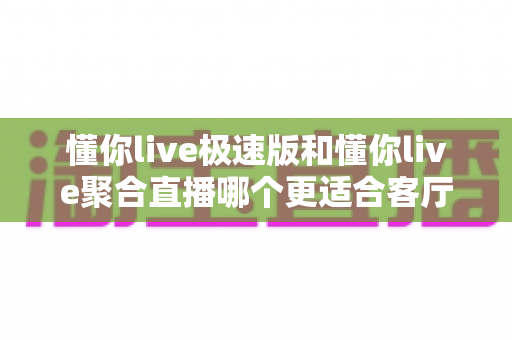 懂你live极速版和懂你live聚合直播哪个更适合客厅?大屏观影场景深度对比与选购指南 懂你live极速版和懂你live聚合直播哪个更适合客厅?大屏观影场景深度对比与选购指南