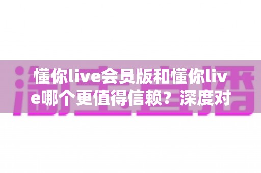 懂你live会员版和懂你live哪个更值得信赖？深度对比分析与选择指南
