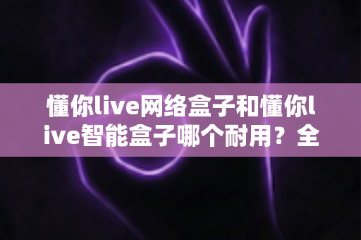 懂你live网络盒子和懂你live智能盒子哪个耐用?全面对比解析助你选到更耐用的电视盒子 懂你live网络盒子和懂你live智能盒子哪个耐用?全面对比解析助你选到更耐用的电视盒子