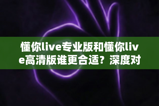 懂你live专业版和懂你live高清版谁更合适？深度对比测评帮你选对版本