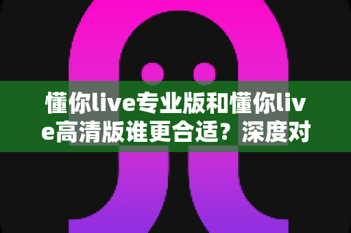 懂你live专业版和懂你live高清版谁更合适？深度对比测评帮你选对版本