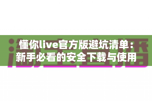 懂你live官方版避坑清单:新手必看的安全下载与使用全攻略 懂你live官方版避坑清单:新手必看的安全下载与使用全攻略