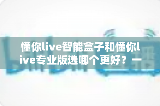 懂你live智能盒子和懂你live专业版选哪个更好?一篇看懂区别的全方位选购对比指南 懂你live智能盒子和懂你live专业版选哪个更好?一篇看懂区别的全方位选购对比指南