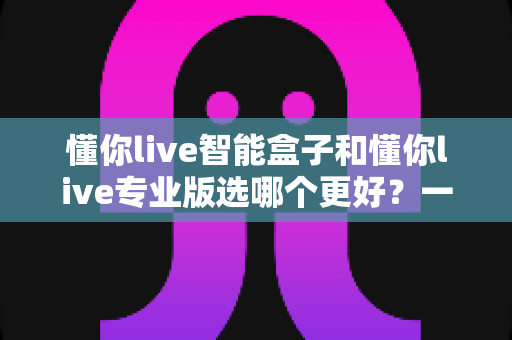 懂你live智能盒子和懂你live专业版选哪个更好？一篇看懂区别的全方位选购对比指南