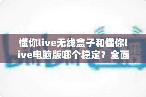 懂你live无线盒子和懂你live电脑版哪个稳定?全面深度对比助你选对直播设备 懂你live无线盒子和懂你live电脑版哪个稳定?全面深度对比助你选对直播设备