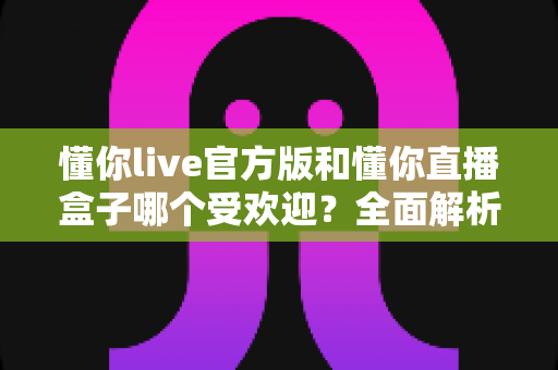 懂你live官方版和懂你直播盒子哪个受欢迎？全面解析两大版本的用户口碑与使用体验