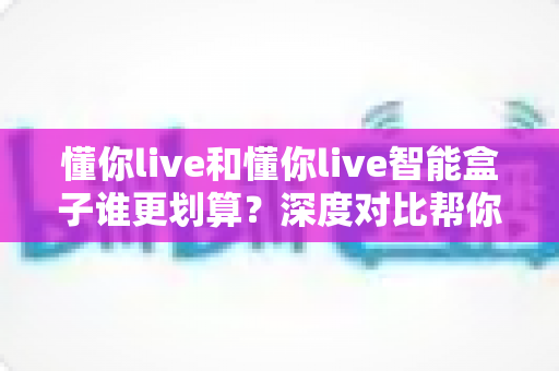 懂你live和懂你live智能盒子谁更划算?深度对比帮你省下冤枉钱 懂你live和懂你live智能盒子谁更划算?深度对比帮你省下冤枉钱
