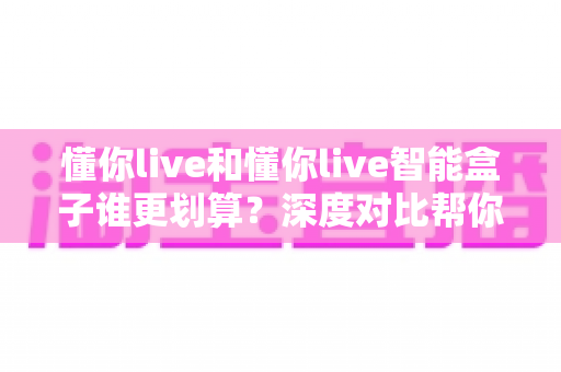 懂你live和懂你live智能盒子谁更划算？深度对比帮你省下冤枉钱