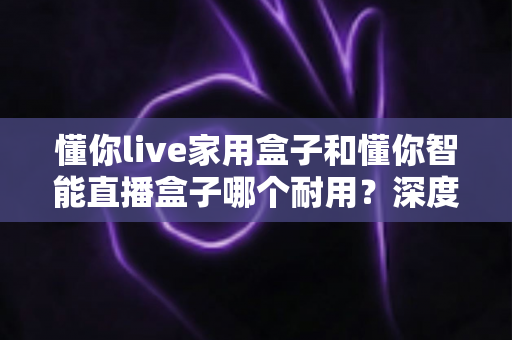 懂你live家用盒子和懂你智能直播盒子哪个耐用?深度对比解析帮你选对设备 懂你live家用盒子和懂你智能直播盒子哪个耐用?深度对比解析帮你选对设备