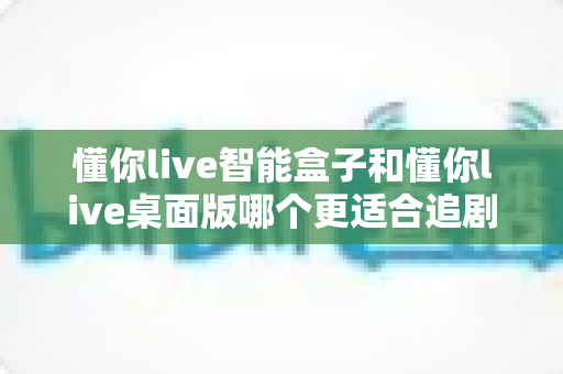 懂你live智能盒子和懂你live桌面版哪个更适合追剧？全维度深度对比帮你找到最佳观影搭档