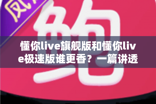 懂你live旗舰版和懂你live极速版谁更香?一篇讲透差异的选购避坑指南 懂你live旗舰版和懂你live极速版谁更香?一篇讲透差异的选购避坑指南
