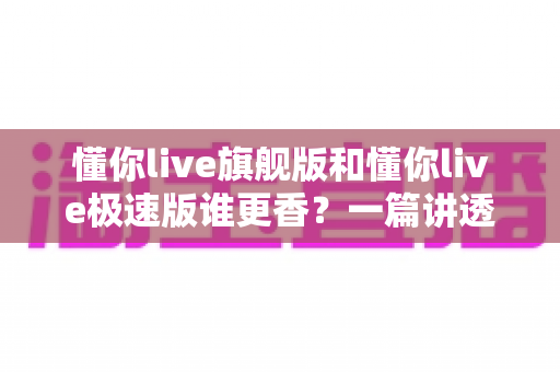 懂你live旗舰版和懂你live极速版谁更香？一篇讲透差异的选购避坑指南