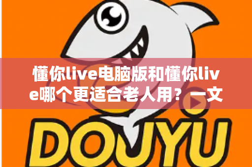 懂你live电脑版和懂你live哪个更适合老人用？一文看懂优缺点与最佳选择方案