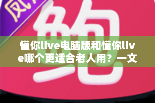 懂你live电脑版和懂你live哪个更适合老人用？一文看懂优缺点与最佳选择方案