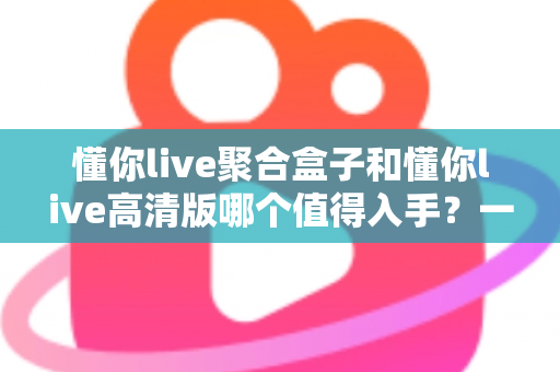 懂你live聚合盒子和懂你live高清版哪个值得入手?一篇文章帮你彻底搞懂选购难题 懂你live聚合盒子和懂你live高清版哪个值得入手?一篇文章帮你彻底搞懂选购难题