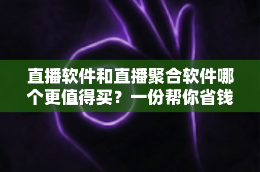 直播软件和直播聚合软件哪个更值得买？一份帮你省钱的深度选购指南