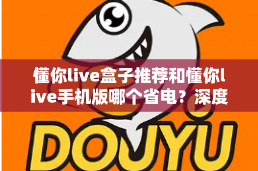 懂你live盒子推荐和懂你live手机版哪个省电?深度功耗对比与选购实用指南 懂你live盒子推荐和懂你live手机版哪个省电?深度功耗对比与选购实用指南