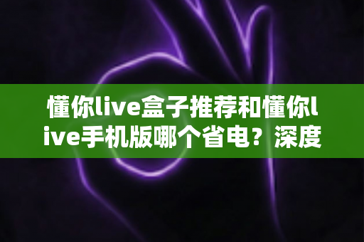 懂你live盒子推荐和懂你live手机版哪个省电？深度功耗对比与选购实用指南