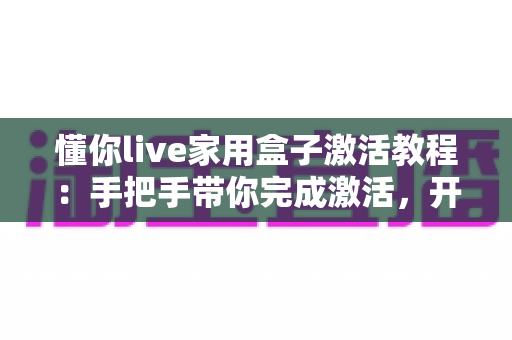 懂你live家用盒子激活教程：手把手带你完成激活，开启大屏新体验