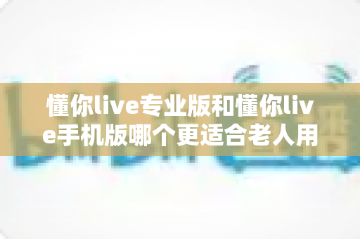 懂你live专业版和懂你live手机版哪个更适合老人用?为家中长辈选对版本的实用指南 懂你live专业版和懂你live手机版哪个更适合老人用?为家中长辈选对版本的实用指南