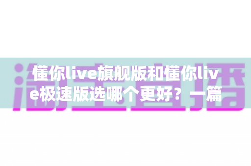 懂你live旗舰版和懂你live极速版选哪个更好?一篇讲透差异的超实用选购指南 懂你live旗舰版和懂你live极速版选哪个更好?一篇讲透差异的超实用选购指南