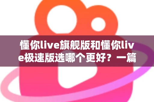 懂你live旗舰版和懂你live极速版选哪个更好?一篇讲透差异的超实用选购指南 懂你live旗舰版和懂你live极速版选哪个更好?一篇讲透差异的超实用选购指南