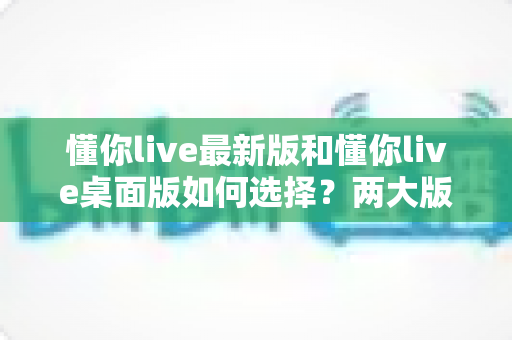 懂你live最新版和懂你live桌面版如何选择？两大版本深度对比，帮你找到最适合自己的观看方案