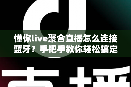 懂你live聚合直播怎么连接蓝牙？手把手教你轻松搞定设备配对、常见故障排查与收听体验优化全攻略
